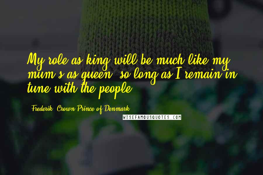 Frederik, Crown Prince Of Denmark quotes: My role as king will be much like my mum's as queen, so long as I remain in tune with the people.