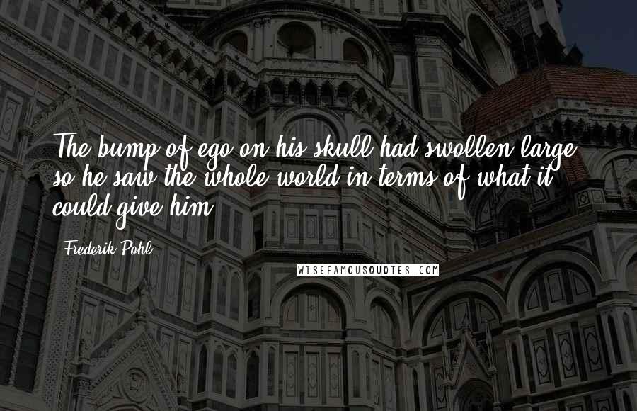 Frederik Pohl quotes: The bump of ego on his skull had swollen large, so he saw the whole world in terms of what it could give him.