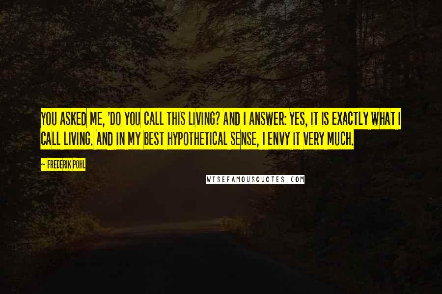 Frederik Pohl quotes: You asked me, 'Do you call this living? And I answer: Yes, it is exactly what I call living. And in my best hypothetical sense, I envy it very much.