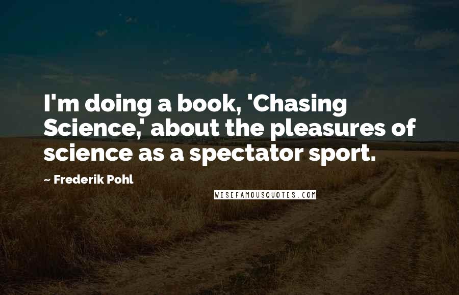 Frederik Pohl quotes: I'm doing a book, 'Chasing Science,' about the pleasures of science as a spectator sport.