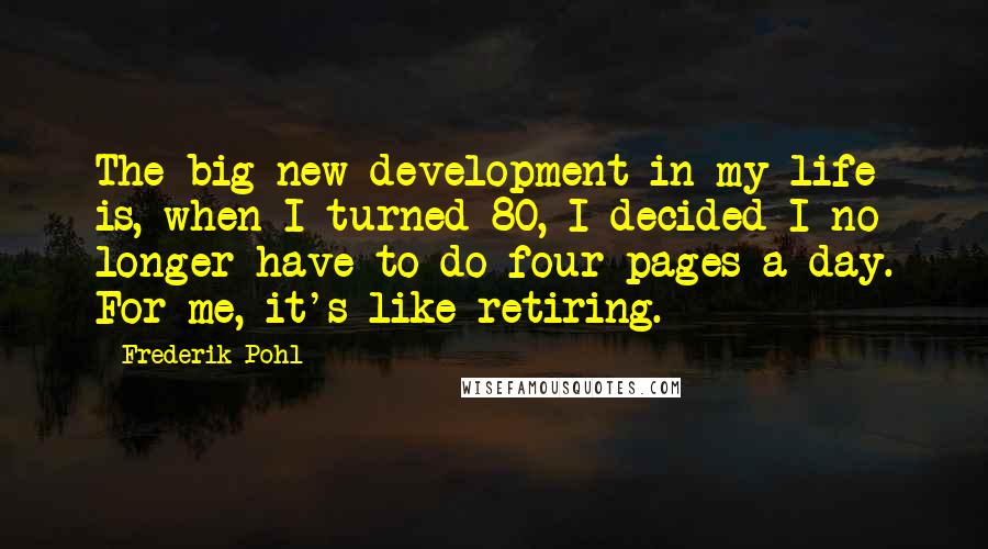 Frederik Pohl quotes: The big new development in my life is, when I turned 80, I decided I no longer have to do four pages a day. For me, it's like retiring.