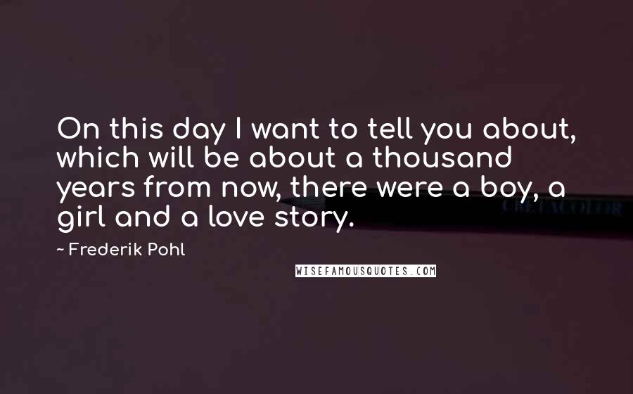 Frederik Pohl quotes: On this day I want to tell you about, which will be about a thousand years from now, there were a boy, a girl and a love story.