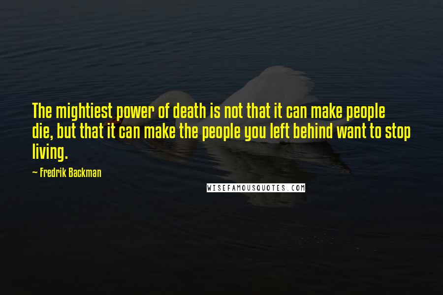 Fredrik Backman quotes: The mightiest power of death is not that it can make people die, but that it can make the people you left behind want to stop living. Fredrik Backman quotes: The mightiest power of death is not that it can make people die, but that it can make the people you left behind want to stop living.