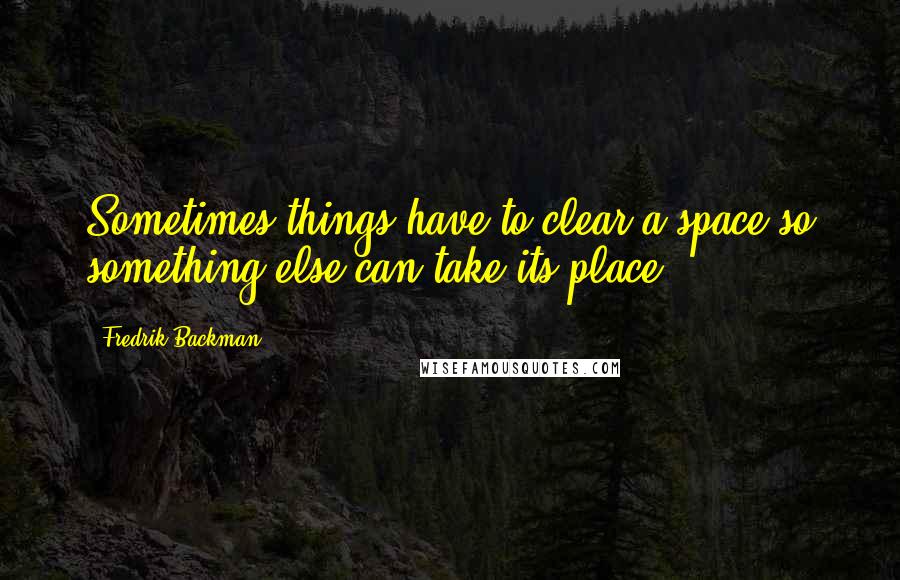 Fredrik Backman quotes: Sometimes things have to clear a space so something else can take its place.