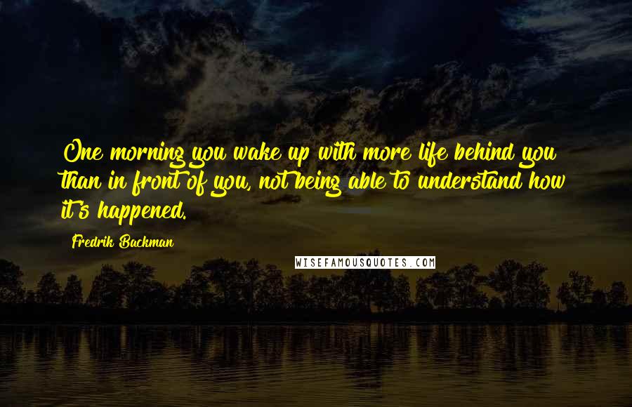 Fredrik Backman quotes: One morning you wake up with more life behind you than in front of you, not being able to understand how it's happened. Fredrik Backman quotes: One morning you wake up with more life behind you than in front of you, not being able to understand how it's happened.