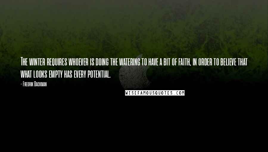 Fredrik Backman quotes: The winter requires whoever is doing the watering to have a bit of faith, in order to believe that what looks empty has every potential.