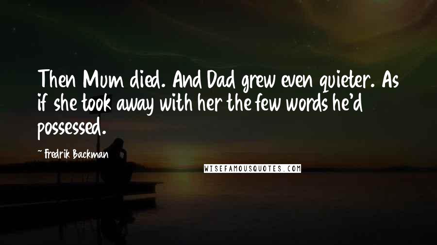 Fredrik Backman quotes: Then Mum died. And Dad grew even quieter. As if she took away with her the few words he'd possessed. Fredrik Backman quotes: Then Mum died. And Dad grew even quieter. As if she took away with her the few words he'd possessed.