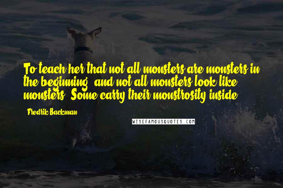 Fredrik Backman quotes: To teach her that not all monsters are monsters in the beginning, and not all monsters look like monsters. Some carry their monstrosity inside. Fredrik Backman quotes: To teach her that not all monsters are monsters in the beginning, and not all monsters look like monsters. Some carry their monstrosity inside.