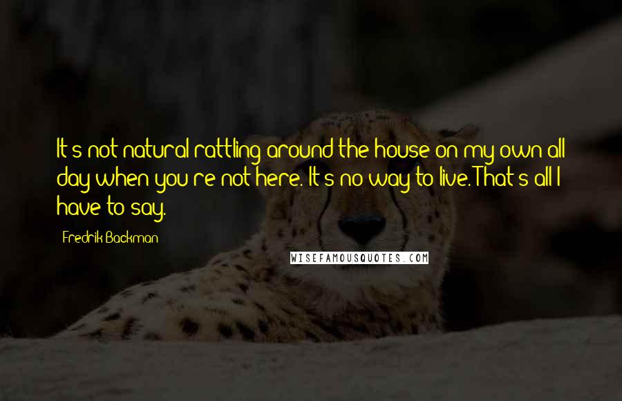 Fredrik Backman quotes: It's not natural rattling around the house on my own all day when you're not here. It's no way to live. That's all I have to say.