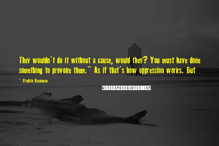 Fredrik Backman quotes: They wouldn't do it without a cause, would they? You must have done something to provoke them." As if that's how oppression works. But Fredrik Backman quotes: They wouldn't do it without a cause, would they? You must have done something to provoke them." As if that's how oppression works. But