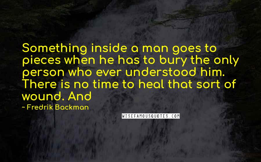 Fredrik Backman quotes: Something inside a man goes to pieces when he has to bury the only person who ever understood him. There is no time to heal that sort of wound. And
