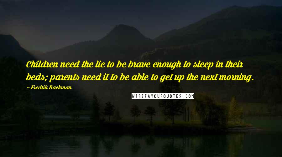 Fredrik Backman quotes: Children need the lie to be brave enough to sleep in their beds; parents need it to be able to get up the next morning. Fredrik Backman quotes: Children need the lie to be brave enough to sleep in their beds; parents need it to be able to get up the next morning.