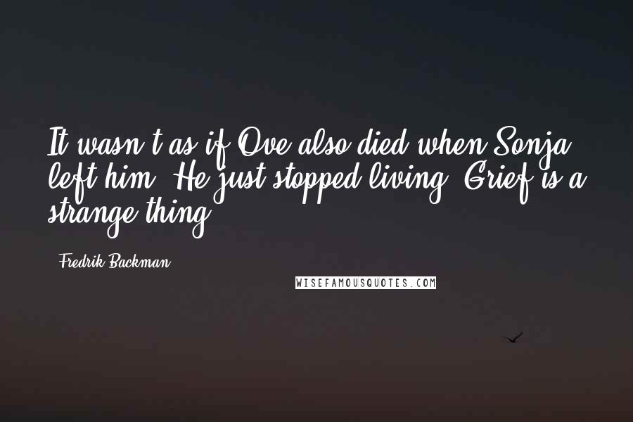 Fredrik Backman quotes: It wasn't as if Ove also died when Sonja left him. He just stopped living. Grief is a strange thing. Fredrik Backman quotes: It wasn't as if Ove also died when Sonja left him. He just stopped living. Grief is a strange thing.