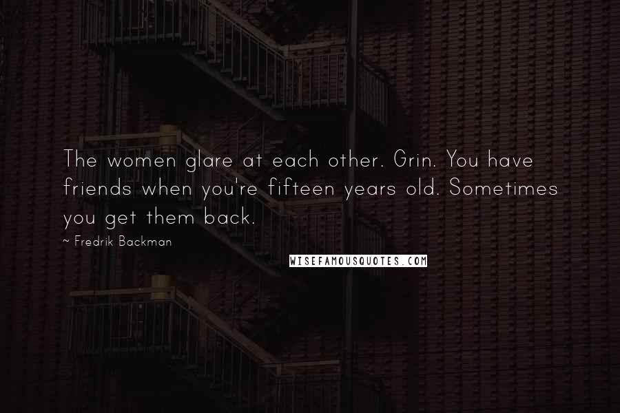 Fredrik Backman quotes: The women glare at each other. Grin. You have friends when you're fifteen years old. Sometimes you get them back. Fredrik Backman quotes: The women glare at each other. Grin. You have friends when you're fifteen years old. Sometimes you get them back.