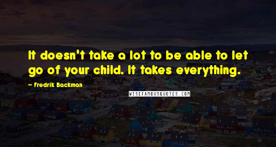 Fredrik Backman quotes: It doesn't take a lot to be able to let go of your child. It takes everything.