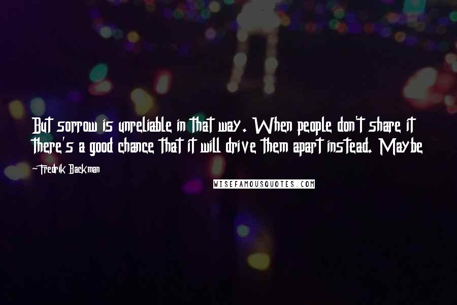 Fredrik Backman quotes: But sorrow is unreliable in that way. When people don't share it there's a good chance that it will drive them apart instead. Maybe Fredrik Backman quotes: But sorrow is unreliable in that way. When people don't share it there's a good chance that it will drive them apart instead. Maybe