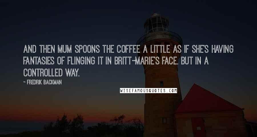 Fredrik Backman quotes: And then Mum spoons the coffee a little as if she's having fantasies of flinging it in Britt-Marie's face. But in a controlled way.