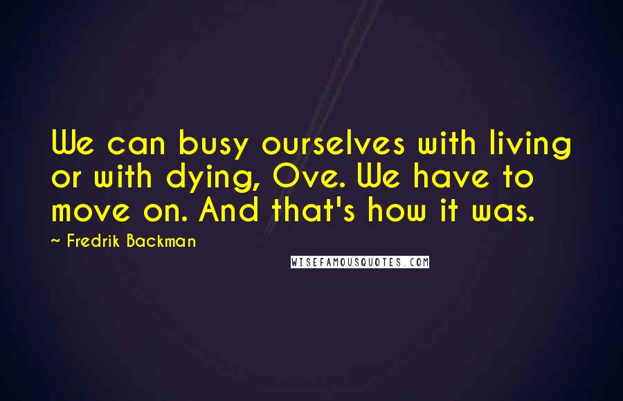 Fredrik Backman quotes: We can busy ourselves with living or with dying, Ove. We have to move on. And that's how it was.