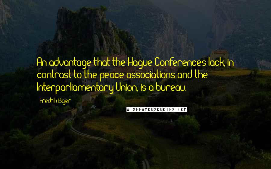 Fredrik Bajer quotes: An advantage that the Hague Conferences lack, in contrast to the peace associations and the Interparliamentary Union, is a bureau. Fredrik Bajer quotes: An advantage that the Hague Conferences lack, in contrast to the peace associations and the Interparliamentary Union, is a bureau.