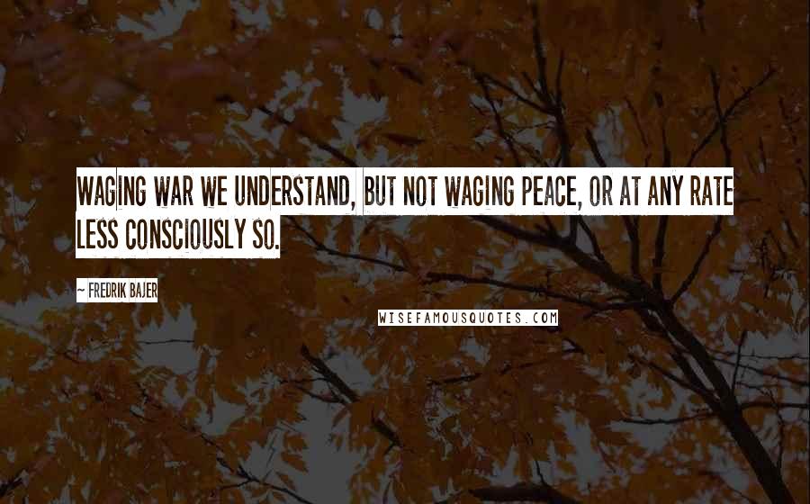 Fredrik Bajer quotes: Waging war we understand, but not waging peace, or at any rate less consciously so.