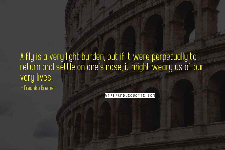 Fredrika Bremer quotes: A fly is a very light burden; but if it were perpetually to return and settle on one's nose, it might weary us of our very lives. Fredrika Bremer quotes: A fly is a very light burden; but if it were perpetually to return and settle on one's nose, it might weary us of our very lives.