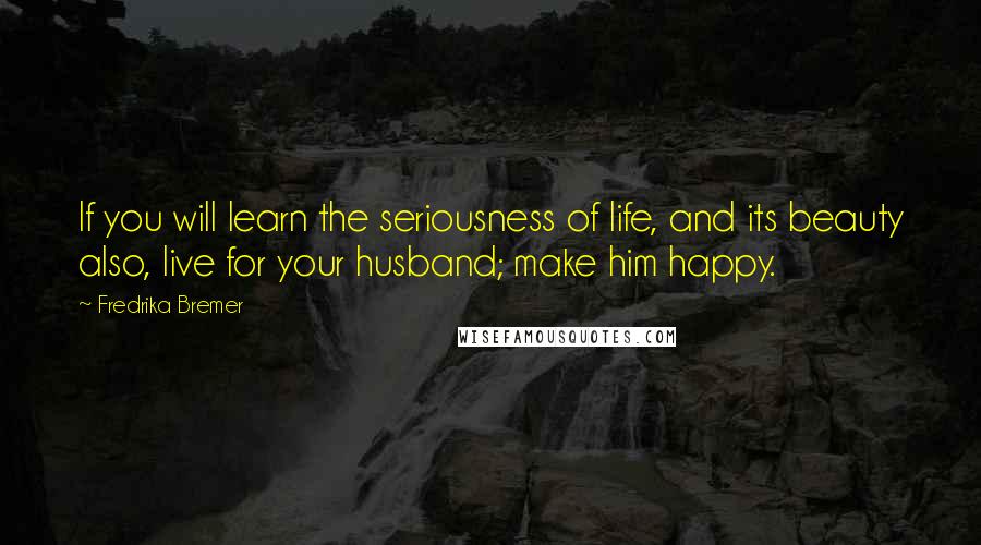 Fredrika Bremer quotes: If you will learn the seriousness of life, and its beauty also, live for your husband; make him happy.