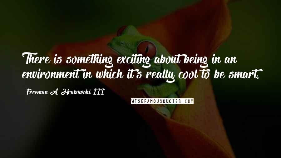 Freeman A. Hrabowski III quotes: There is something exciting about being in an environment in which it's really cool to be smart.