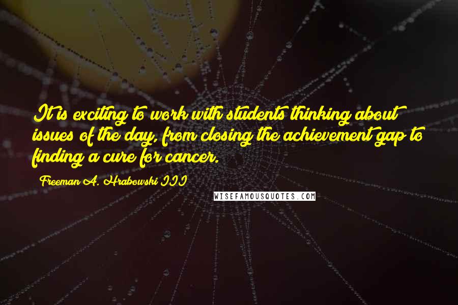 Freeman A. Hrabowski III quotes: It is exciting to work with students thinking about issues of the day, from closing the achievement gap to finding a cure for cancer.