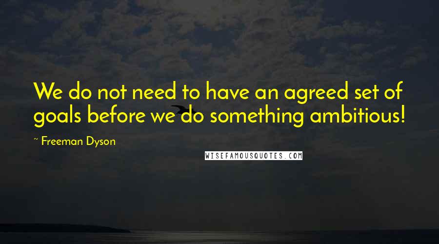 Freeman Dyson quotes: We do not need to have an agreed set of goals before we do something ambitious!