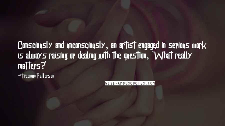 Freeman Patterson quotes: Consciously and unconsciously, an artist engaged in serious work is always raising or dealing with the question, 'What really matters?'