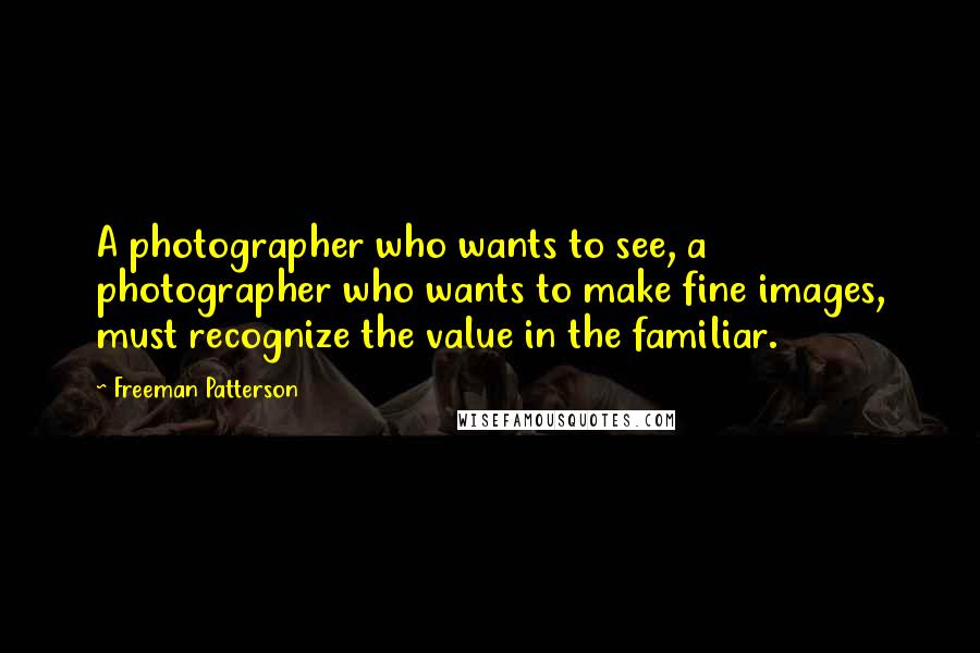 Freeman Patterson quotes: A photographer who wants to see, a photographer who wants to make fine images, must recognize the value in the familiar.