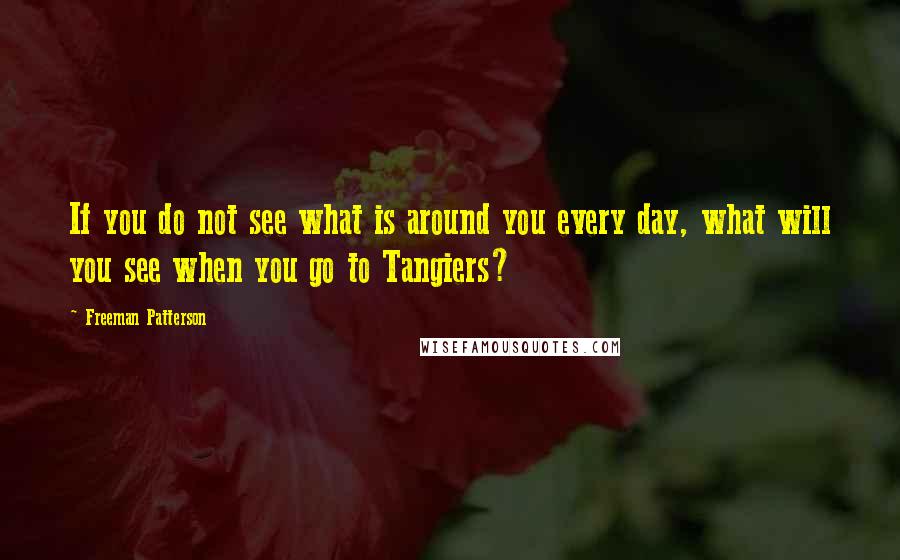 Freeman Patterson quotes: If you do not see what is around you every day, what will you see when you go to Tangiers?