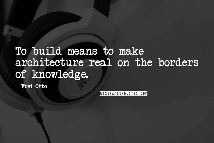 Frei Otto quotes: To build means to make architecture real on the borders of knowledge.