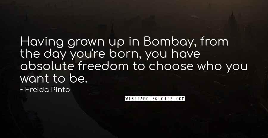 Freida Pinto quotes: Having grown up in Bombay, from the day you're born, you have absolute freedom to choose who you want to be.