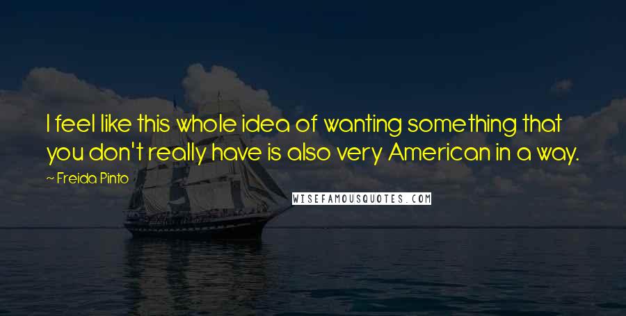 Freida Pinto quotes: I feel like this whole idea of wanting something that you don't really have is also very American in a way.