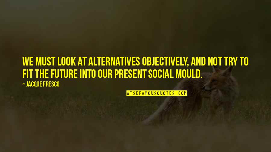 Fresco's Quotes By Jacque Fresco: We must look at alternatives objectively, and not Fresco's Quotes By Jacque Fresco: We must look at alternatives objectively, and not