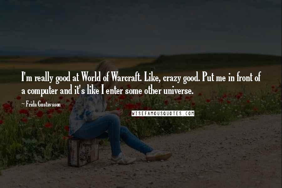Frida Gustavsson quotes: I'm really good at World of Warcraft. Like, crazy good. Put me in front of a computer and it's like I enter some other universe. Frida Gustavsson quotes: I'm really good at World of Warcraft. Like, crazy good. Put me in front of a computer and it's like I enter some other universe.