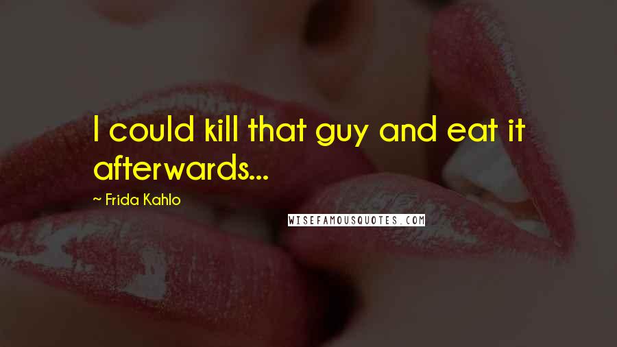 Frida Kahlo quotes: I could kill that guy and eat it afterwards...