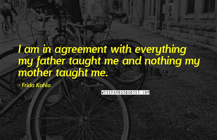 Frida Kahlo quotes: I am in agreement with everything my father taught me and nothing my mother taught me.