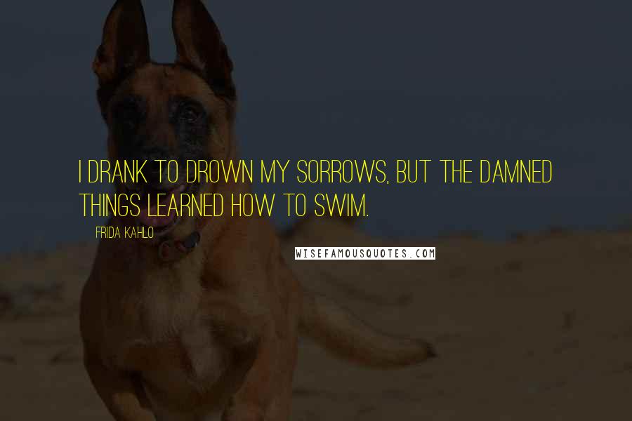 Frida Kahlo quotes: I drank to drown my sorrows, but the damned things learned how to swim.