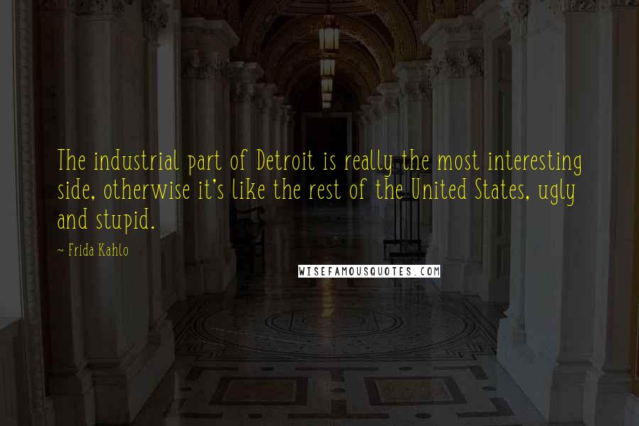 Frida Kahlo quotes: The industrial part of Detroit is really the most interesting side, otherwise it's like the rest of the United States, ugly and stupid.
