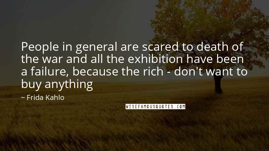 Frida Kahlo quotes: People in general are scared to death of the war and all the exhibition have been a failure, because the rich - don't want to buy anything