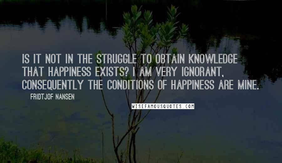 Fridtjof Nansen quotes: Is it not in the struggle to obtain knowledge that happiness exists? I am very ignorant, consequently the conditions of happiness are mine.