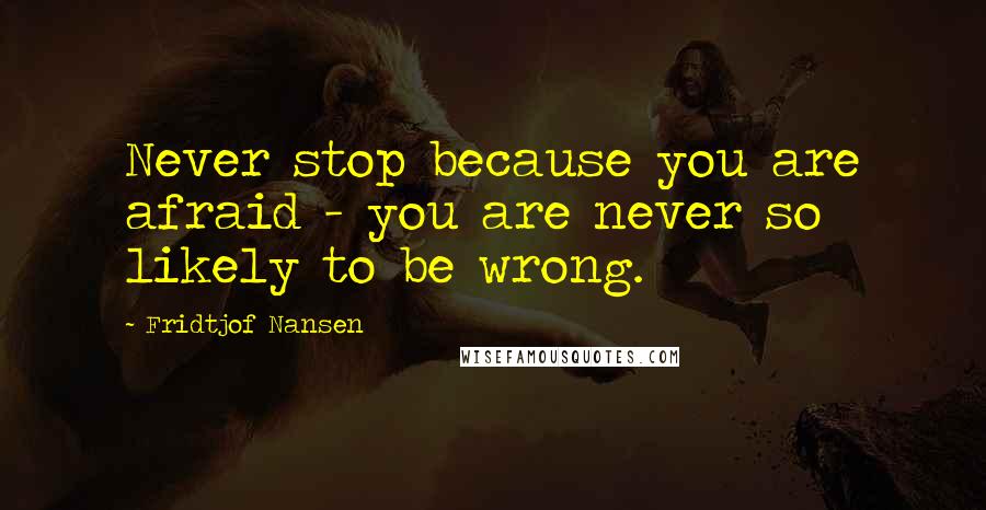 Fridtjof Nansen quotes: Never stop because you are afraid - you are never so likely to be wrong.