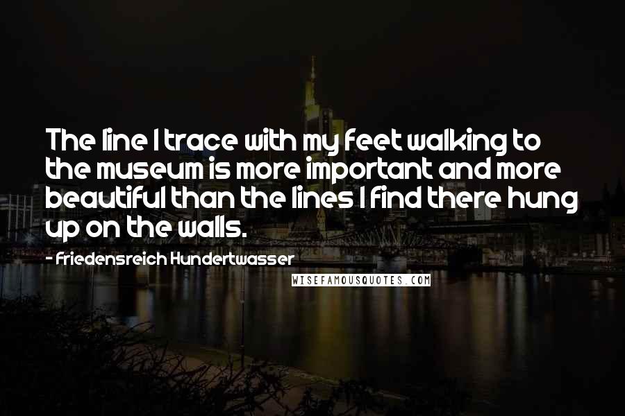 Friedensreich Hundertwasser quotes: The line I trace with my feet walking to the museum is more important and more beautiful than the lines I find there hung up on the walls.