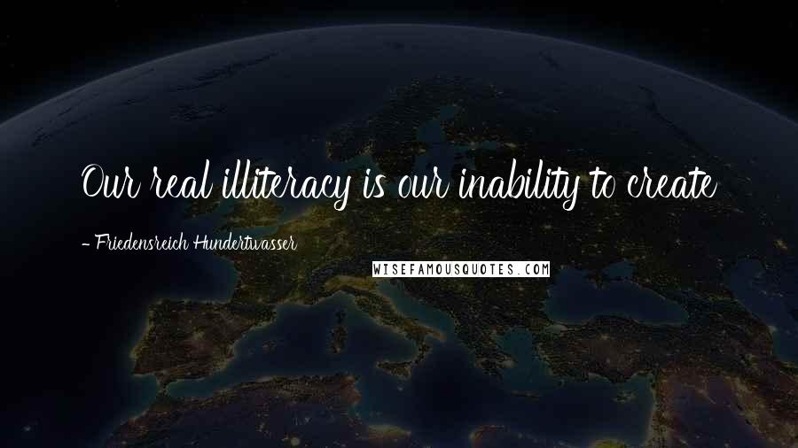 Friedensreich Hundertwasser quotes: Our real illiteracy is our inability to create