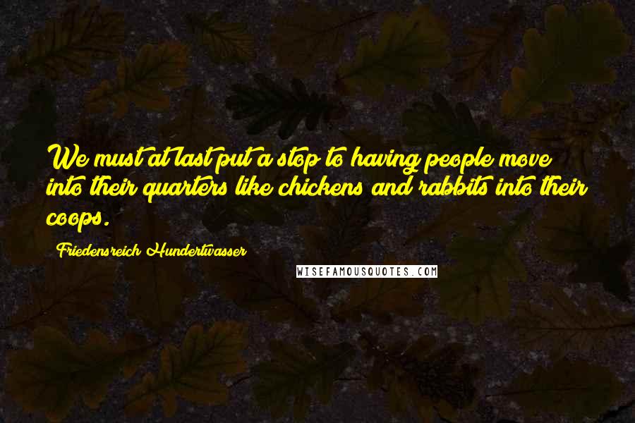 Friedensreich Hundertwasser quotes: We must at last put a stop to having people move into their quarters like chickens and rabbits into their coops.