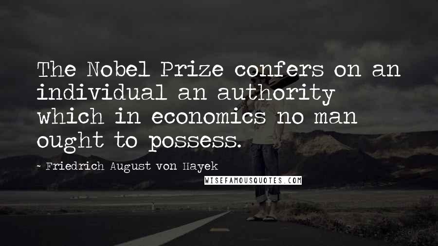 Friedrich August Von Hayek quotes: The Nobel Prize confers on an individual an authority which in economics no man ought to possess.