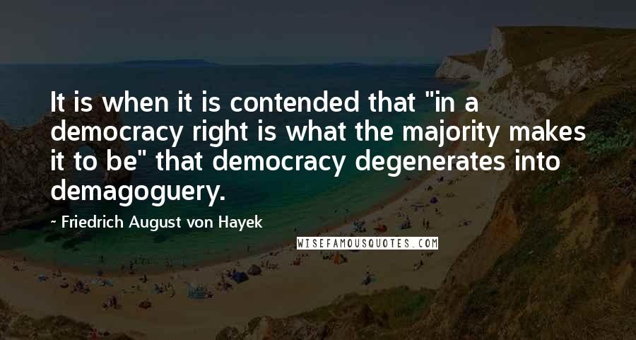 Friedrich August Von Hayek quotes: It is when it is contended that "in a democracy right is what the majority makes it to be" that democracy degenerates into demagoguery.