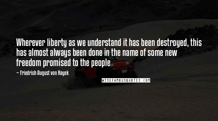 Friedrich August Von Hayek quotes: Wherever liberty as we understand it has been destroyed, this has almost always been done in the name of some new freedom promised to the people